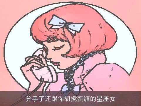 分手了还跟你胡搅蛮缠的星座女