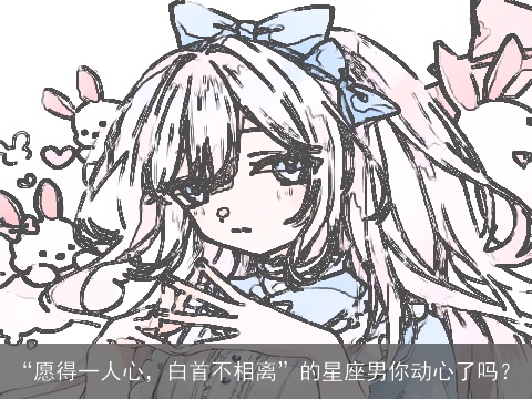 “愿得一人心，白首不相离”的星座男你动心了吗？