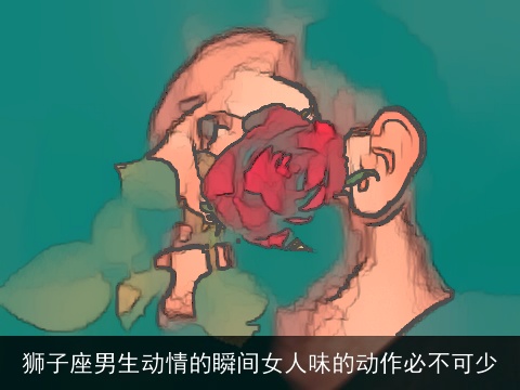 狮子座男生动情的瞬间女人味的动作必不可少