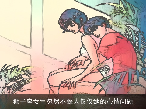 狮子座女生忽然不睬人仅仅她的心情问题