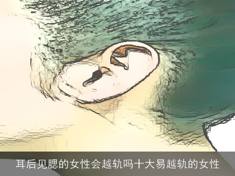 耳后见腮的女性会越轨吗十大易越轨的女性