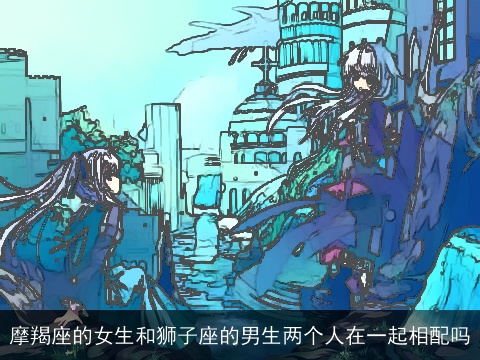 摩羯座的女生和狮子座的男生两个人在一起相配吗