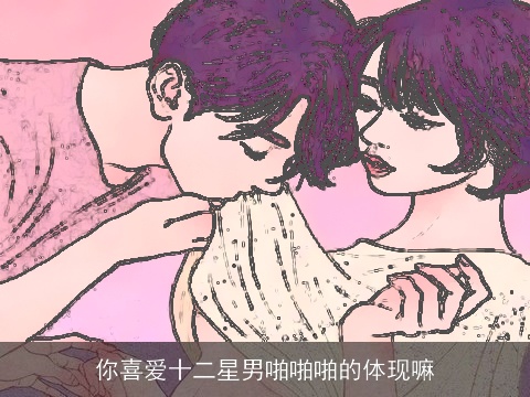 你喜爱十二星男啪啪啪的体现嘛