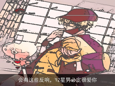 会有这些反响，12星男必定很爱你