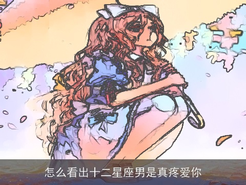 怎么看出十二星座男是真疼爱你