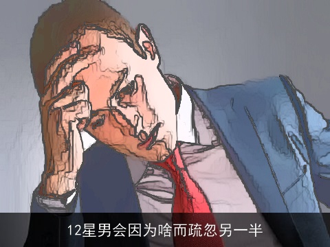 12星男会因为啥而疏忽另一半