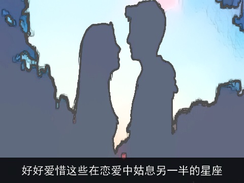 好好爱惜这些在恋爱中姑息另一半的星座