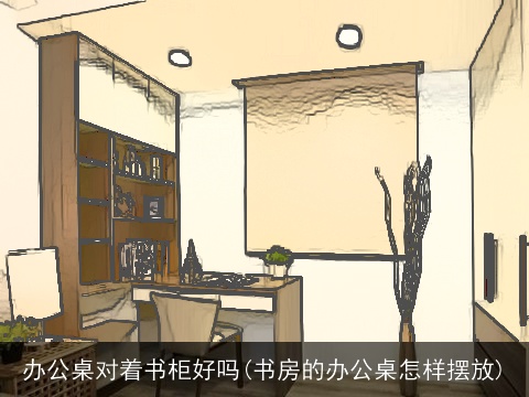 办公桌对着书柜好吗(书房的办公桌怎样摆放)