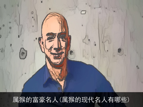 属猴的富豪名人(属猴的现代名人有哪些)