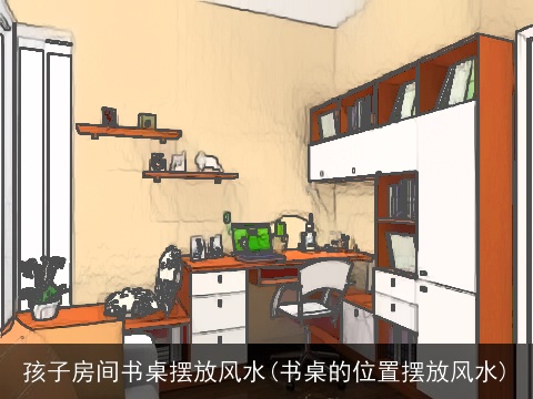 孩子房间书桌摆放风水(书桌的位置摆放风水)