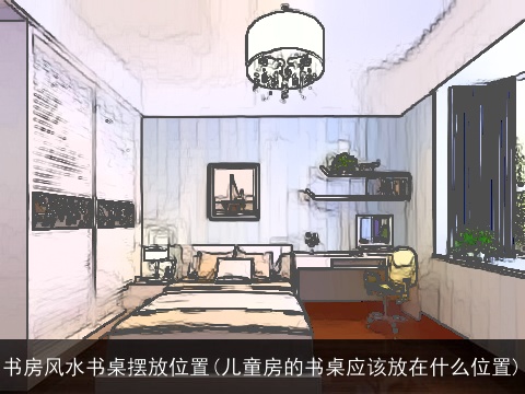 书房风水书桌摆放位置(儿童房的书桌应该放在什么位置)