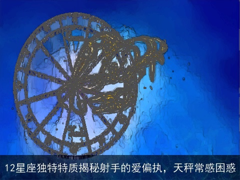 12星座独特特质揭秘射手的爱偏执，天秤常感困惑