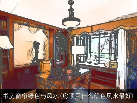 书房窗帘绿色与风水(房顶用什么颜色风水最好)