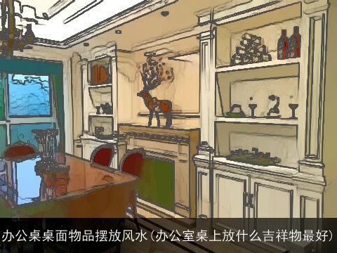 办公桌桌面物品摆放风水(办公室桌上放什么吉祥物最好)