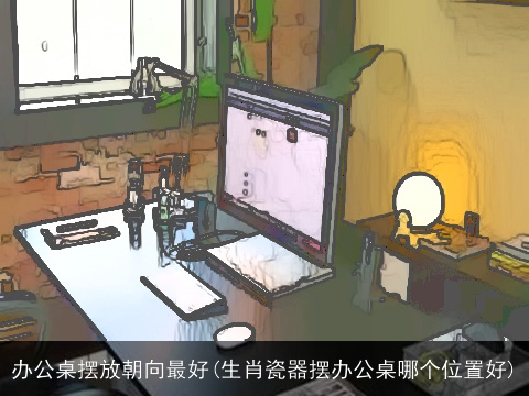 办公桌摆放朝向最好(生肖瓷器摆办公桌哪个位置好)