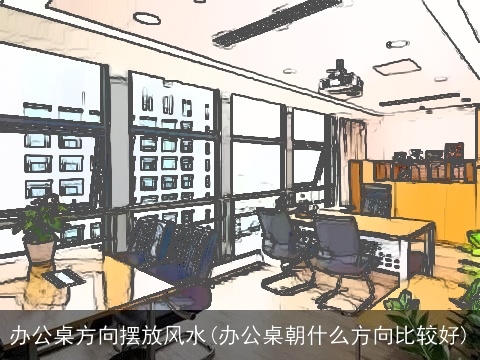 办公桌方向摆放风水(办公桌朝什么方向比较好)