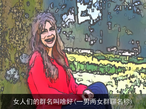 女人们的群名叫啥好(一男两女群聊名称)