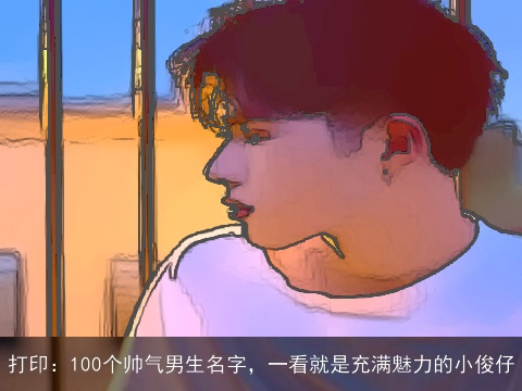 打印：100个帅气男生名字，一看就是充满魅力的小俊仔