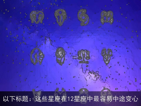 以下标题：这些星座在12星座中最容易中途变心