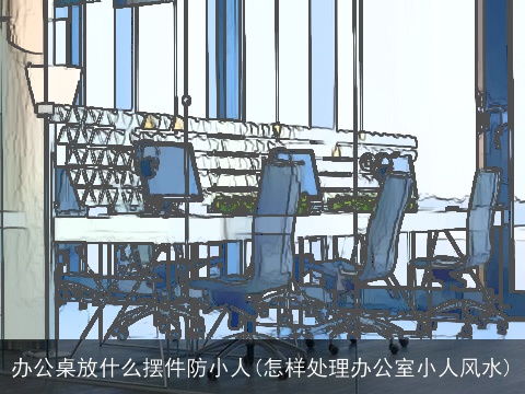 办公桌放什么摆件防小人(怎样处理办公室小人风水)