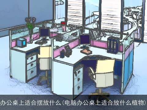 办公桌上适合摆放什么(电脑办公桌上适合放什么植物)