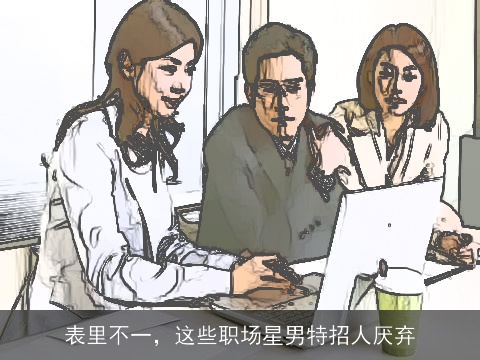 表里不一，这些职场星男特招人厌弃