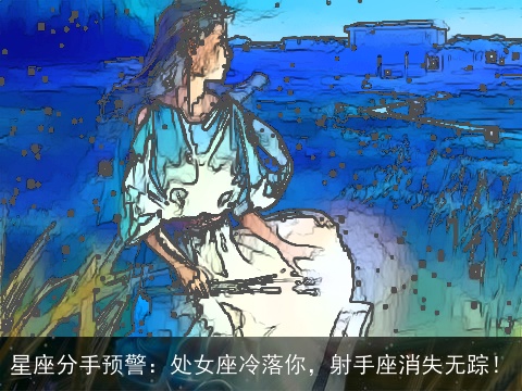 星座分手预警：处女座冷落你，射手座消失无踪！