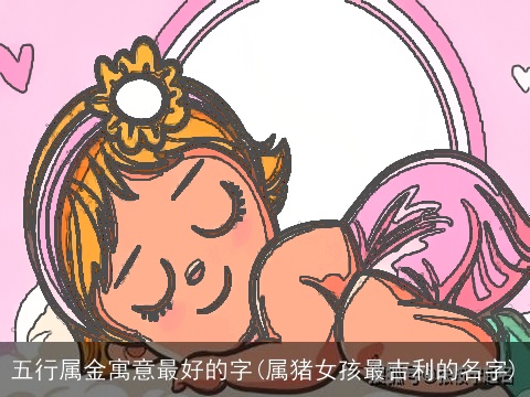 五行属金寓意最好的字(属猪女孩最吉利的名字)