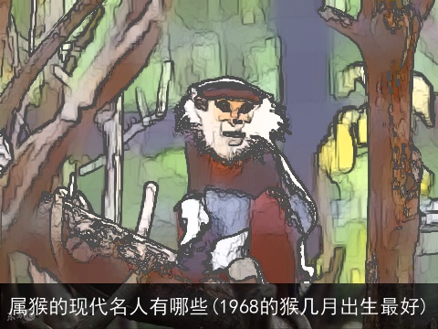 属猴的现代名人有哪些(1968的猴几月出生最好)