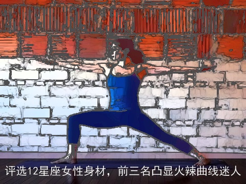 评选12星座女性身材，前三名凸显火辣曲线迷人