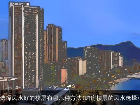 选择风水好的楼层有哪几种方法(购房楼层的风水选择)