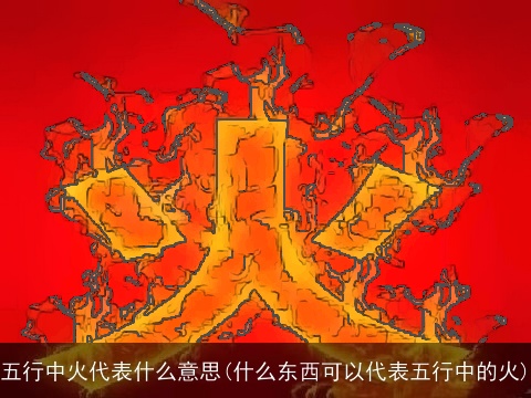 五行中火代表什么意思(什么东西可以代表五行中的火)