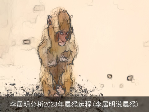 李居明分析2023年属猴运程(李居明说属猴)