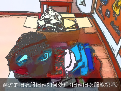 穿过的旧衣服旧鞋如何处理(旧鞋旧衣服能扔吗)