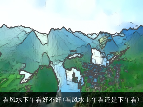 看风水下午看好不好(看风水上午看还是下午看)