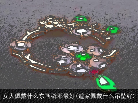 女人佩戴什么东西辟邪最好(道家佩戴什么吊坠好)