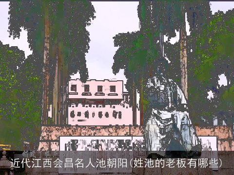 近代江西会昌名人池朝阳(姓池的老板有哪些)