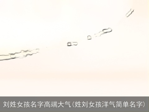 刘姓女孩名字高端大气(姓刘女孩洋气简单名字)