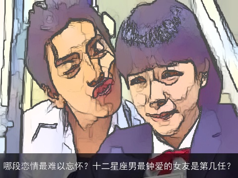 哪段恋情最难以忘怀？十二星座男最钟爱的女友是第几任？