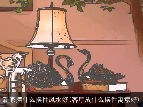 新家摆什么摆件风水好(客厅放什么摆件寓意好)