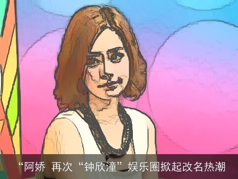 “阿娇 再次“钟欣潼”娱乐圈掀起改名热潮