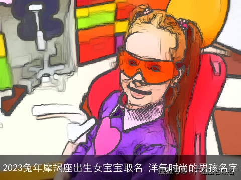 2023兔年摩羯座出生女宝宝取名 洋气时尚的男孩名字
