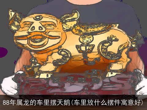 88年属龙的车里摆天鹅(车里放什么摆件寓意好)