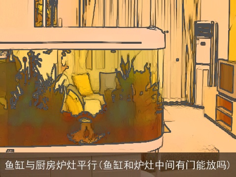 鱼缸与厨房炉灶平行(鱼缸和炉灶中间有门能放吗)