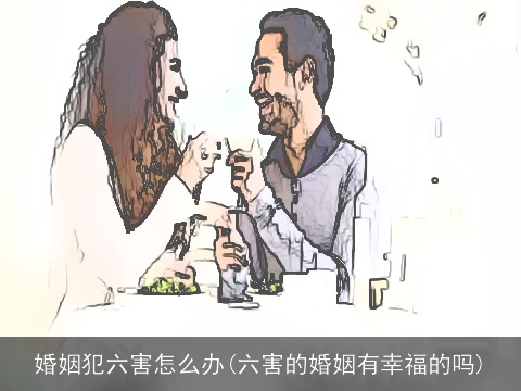 婚姻犯六害怎么办(六害的婚姻有幸福的吗)