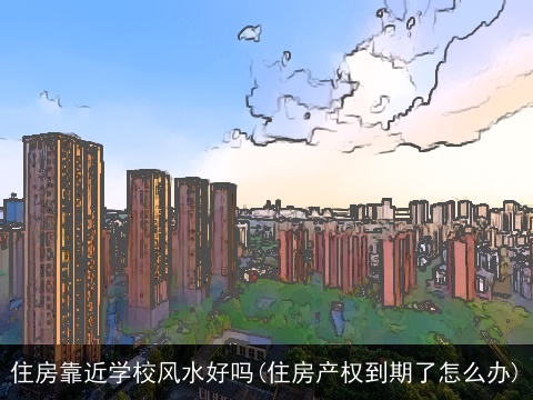 住房靠近学校风水好吗(住房产权到期了怎么办)