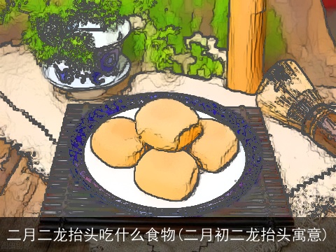 二月二龙抬头吃什么食物(二月初二龙抬头寓意)