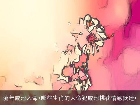 流年咸池入命(哪些生肖的人命犯咸池桃花情感低迷)