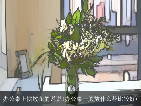 办公桌上摆放花的说说(办公桌一般放什么花比较好)