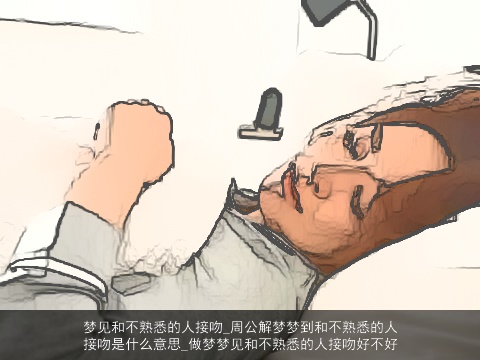 梦见和不熟悉的人接吻_周公解梦梦到和不熟悉的人接吻是什么意思_做梦梦见和不熟悉的人接吻好不好